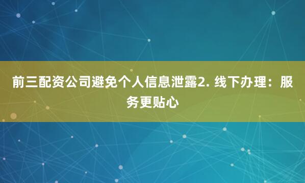 前三配资公司避免个人信息泄露2. 线下办理：服务更贴心