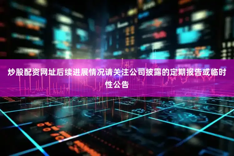 炒股配资网址后续进展情况请关注公司披露的定期报告或临时性公告