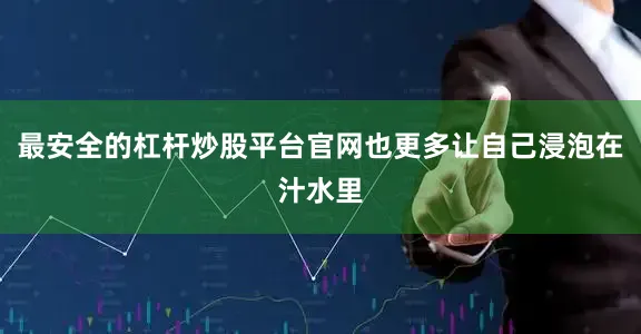最安全的杠杆炒股平台官网也更多让自己浸泡在汁水里