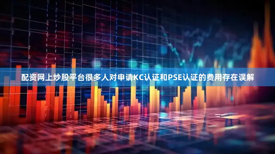 配资网上炒股平台很多人对申请KC认证和PSE认证的费用存在误解