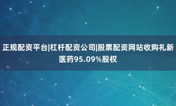 正规配资平台|杠杆配资公司|股票配资网站收购礼新医药95.09%股权