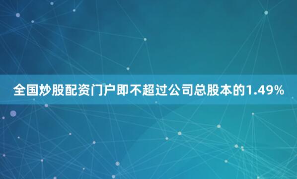 全国炒股配资门户即不超过公司总股本的1.49%