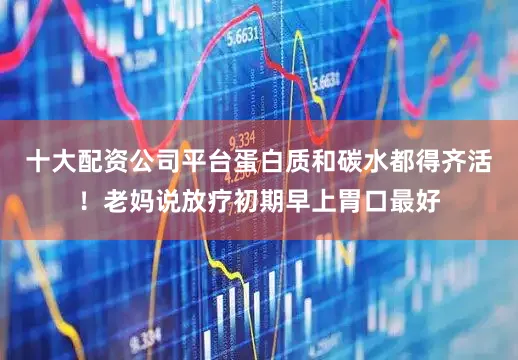 十大配资公司平台蛋白质和碳水都得齐活！老妈说放疗初期早上胃口最好