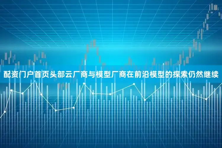 配资门户首页头部云厂商与模型厂商在前沿模型的探索仍然继续