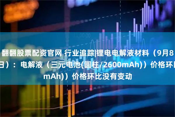 翻翻股票配资官网 行业追踪|锂电电解液材料（9月8日-9月14日）：电解液（三元电池(圆柱/2600mAh)）价格环比没有变动