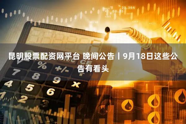 昆明股票配资网平台 晚间公告丨9月18日这些公告有看头