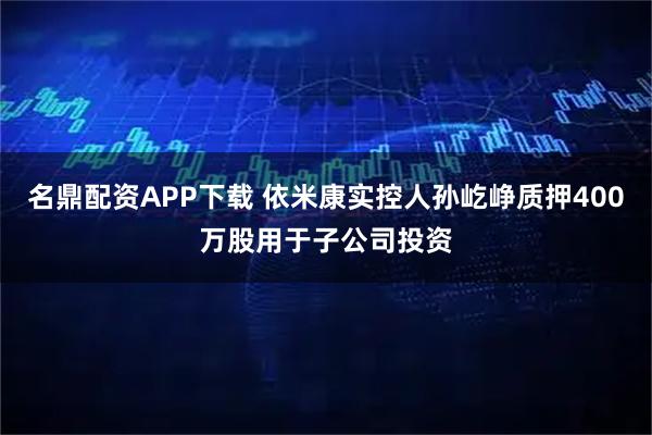 名鼎配资APP下载 依米康实控人孙屹峥质押400万股用于子公司投资