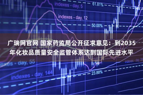 广瑞网官网 国家药监局公开征求意见：到2035年化妆品质量安全监管体系达到国际先进水平