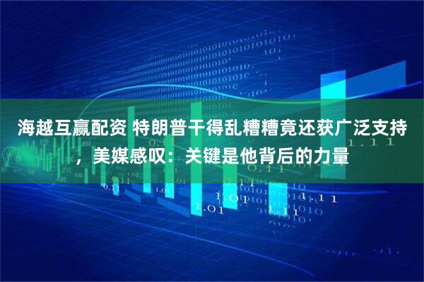 海越互赢配资 特朗普干得乱糟糟竟还获广泛支持，美媒感叹：关键是他背后的力量