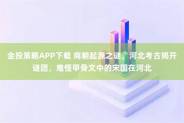 金投策略APP下载 商朝起源之谜，河北考古揭开谜团，难怪甲骨文中的宋国在河北