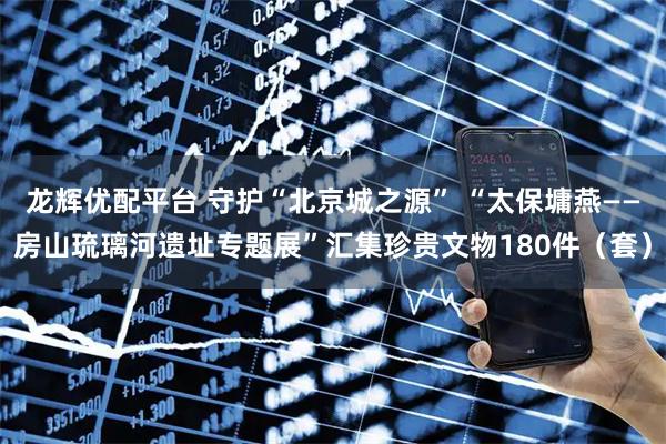 龙辉优配平台 守护“北京城之源” “太保墉燕——房山琉璃河遗址专题展”汇集珍贵文物180件（套）