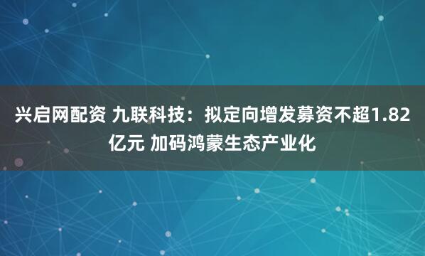 兴启网配资 九联科技：拟定向增发募资不超1.82亿元 加码鸿蒙生态产业化