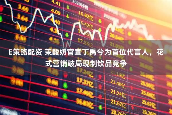 E策略配资 茉酸奶官宣丁禹兮为首位代言人，花式营销破局现制饮品竞争