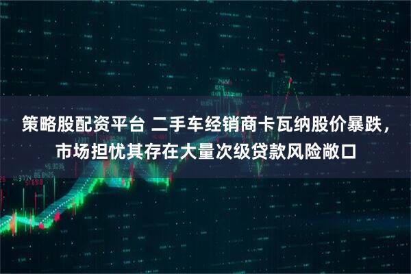 策略股配资平台 二手车经销商卡瓦纳股价暴跌，市场担忧其存在大量次级贷款风险敞口