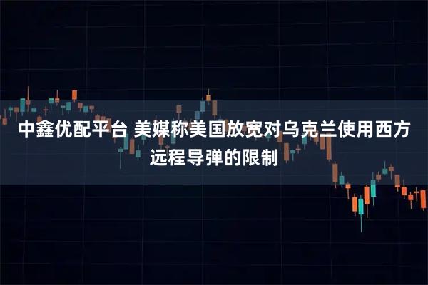 中鑫优配平台 美媒称美国放宽对乌克兰使用西方远程导弹的限制