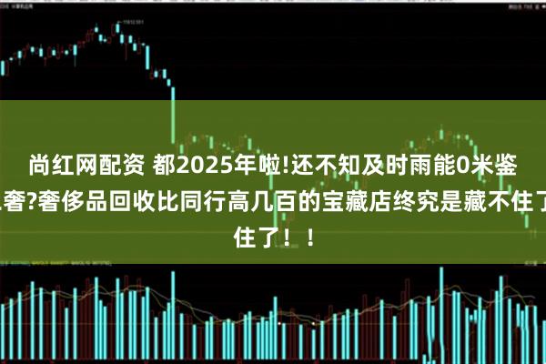 尚红网配资 都2025年啦!还不知及时雨能0米鉴定二奢?奢侈品回收比同行高几百的宝藏店终究是藏不住了！！