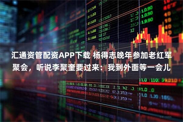 汇通资管配资APP下载 杨得志晚年参加老红军聚会，听说李聚奎要过来：我到外面等一会儿