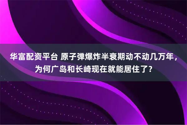 华富配资平台 原子弹爆炸半衰期动不动几万年，为何广岛和长崎现在就能居住了？