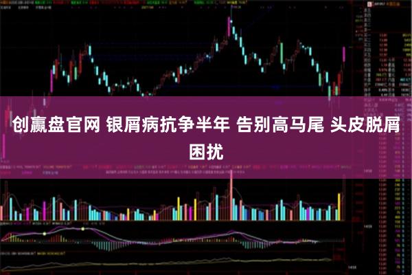 创赢盘官网 银屑病抗争半年 告别高马尾 头皮脱屑困扰