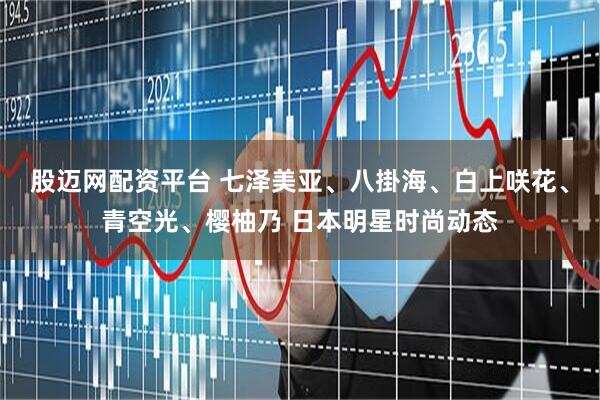 股迈网配资平台 七泽美亚、八掛海、白上咲花、青空光、樱柚乃 日本明星时尚动态