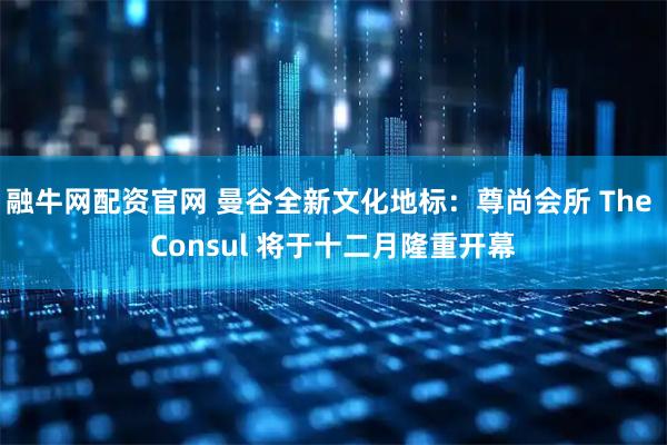 融牛网配资官网 曼谷全新文化地标：尊尚会所 The Consul 将于十二月隆重开幕