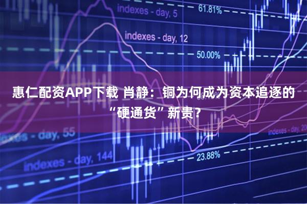 惠仁配资APP下载 肖静：铜为何成为资本追逐的“硬通货”新贵？