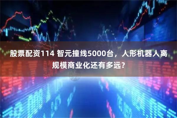 股票配资114 智元撞线5000台，人形机器人离规模商业化还有多远？