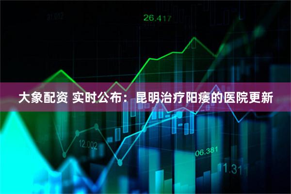 大象配资 实时公布：昆明治疗阳痿的医院更新