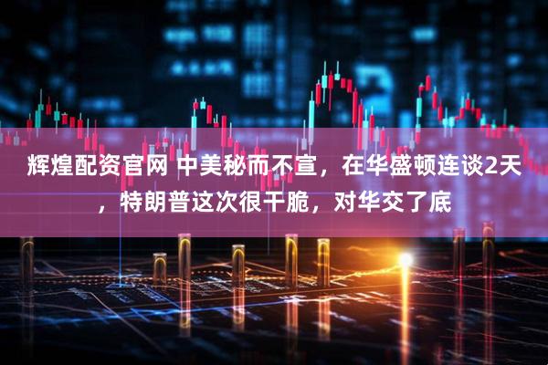 辉煌配资官网 中美秘而不宣，在华盛顿连谈2天，特朗普这次很干脆，对华交了底