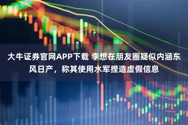 大牛证券官网APP下载 李想在朋友圈疑似内涵东风日产，称其使用水军捏造虚假信息