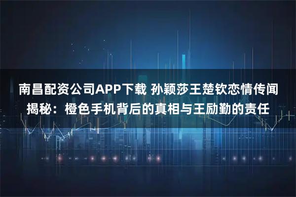 南昌配资公司APP下载 孙颖莎王楚钦恋情传闻揭秘：橙色手机背后的真相与王励勤的责任