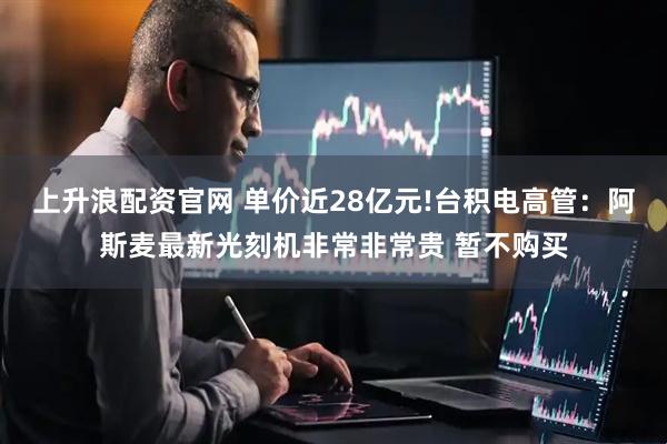 上升浪配资官网 单价近28亿元!台积电高管：阿斯麦最新光刻机非常非常贵 暂不购买