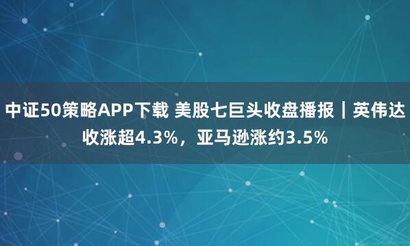 中证50策略APP下载 美股七巨头收盘播报｜英伟达收涨超4.3%，亚马逊涨约3.5%