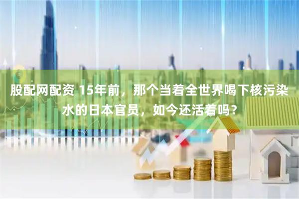 股配网配资 15年前，那个当着全世界喝下核污染水的日本官员，如今还活着吗？