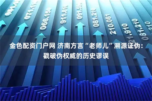 金色配资门户网 济南方言“老师儿”溯源证伪：戳破伪权威的历史谬误