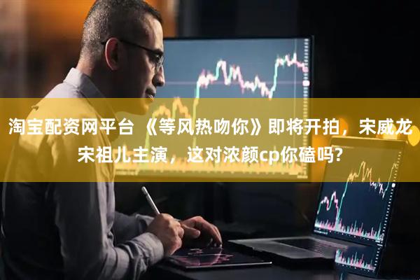淘宝配资网平台 《等风热吻你》即将开拍，宋威龙宋祖儿主演，这对浓颜cp你磕吗?