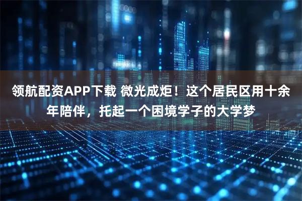 领航配资APP下载 微光成炬！这个居民区用十余年陪伴，托起一个困境学子的大学梦